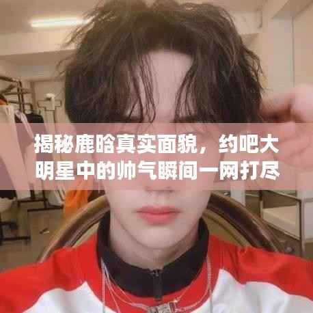 揭秘鹿晗真实面貌,约吧大明星中的帅气瞬间一网打尽!