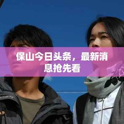 保山今日头条，最新消息抢先看