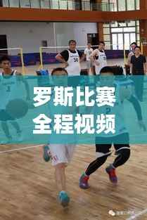 罗斯比赛全程视频揭秘，篮球盛宴的视觉盛宴，不容错过！