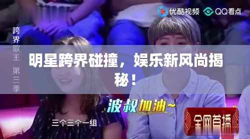 明星跨界碰撞,娱乐新风尚揭秘!